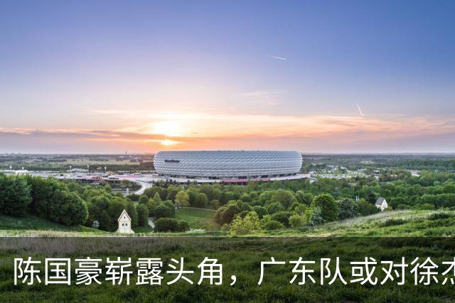 陈国豪崭露头角，广东队或对徐杰进行交易